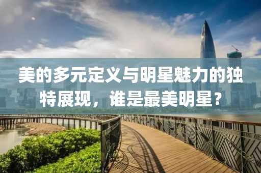 美的多元定義與明星魅力的獨(dú)特展現(xiàn)，誰(shuí)是最美明星？
