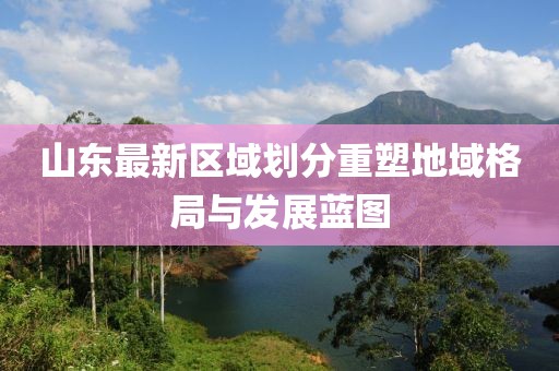 山東最新區(qū)域劃分重塑地域格局與發(fā)展藍圖
