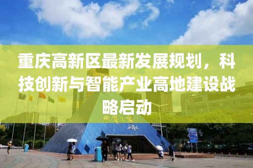 重慶高新區(qū)最新發(fā)展規(guī)劃，科技創(chuàng)新與智能產(chǎn)業(yè)高地建設(shè)戰(zhàn)略啟動