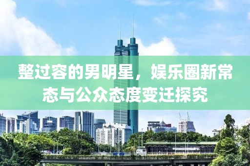 整過容的男明星，娛樂圈新常態(tài)與公眾態(tài)度變遷探究