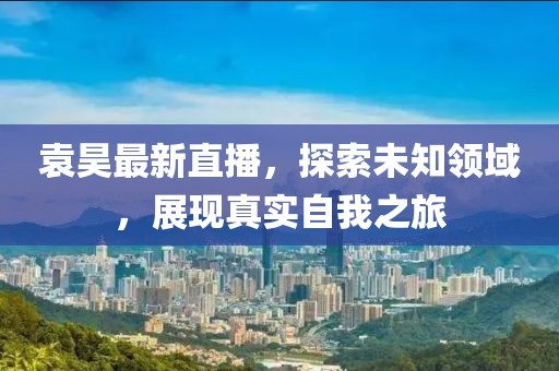 袁昊最新直播，探索未知領(lǐng)域，展現(xiàn)真實(shí)自我之旅