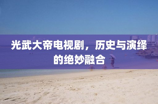 光武大帝電視劇，歷史與演繹的絕妙融合