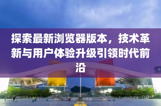 探索最新瀏覽器版本，技術革新與用戶體驗升級引領時代前沿