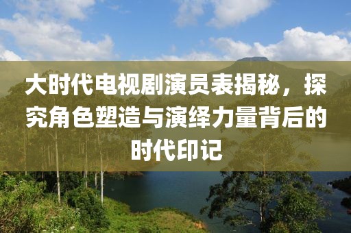 大時(shí)代電視劇演員表揭秘，探究角色塑造與演繹力量背后的時(shí)代印記