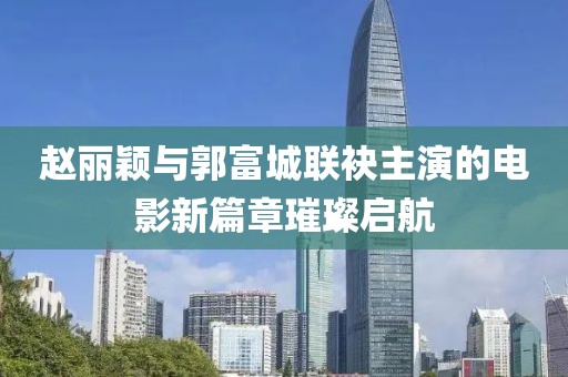 趙麗穎與郭富城聯(lián)袂主演的電影新篇章璀璨啟航