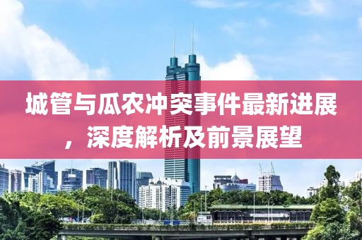 城管與瓜農(nóng)沖突事件最新進(jìn)展，深度解析及前景展望