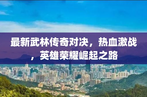 最新武林傳奇對決，熱血激戰(zhàn)，英雄榮耀崛起之路
