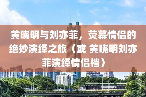 黃曉明與劉亦菲，熒幕情侶的絕妙演繹之旅（或 黃曉明劉亦菲演繹情侶檔）