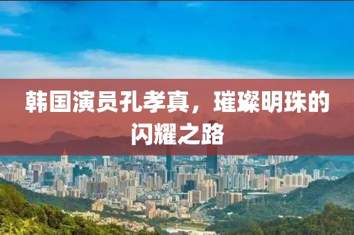韓國演員孔孝真，璀璨明珠的閃耀之路