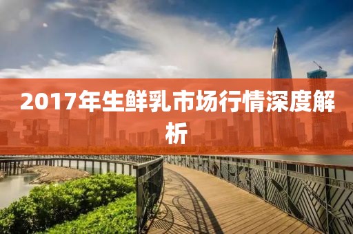 2017年生鮮乳市場(chǎng)行情深度解析