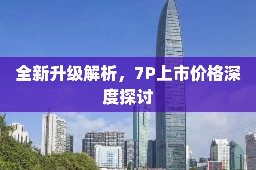 全新升級解析，7P上市價格深度探討