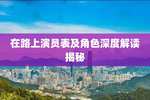 在路上演員表及角色深度解讀揭秘