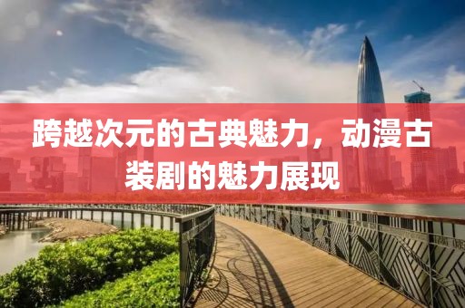 跨越次元的古典魅力，動漫古裝劇的魅力展現(xiàn)