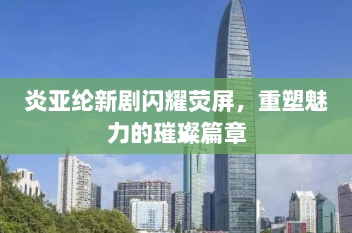 炎亞綸新劇閃耀熒屏，重塑魅力的璀璨篇章