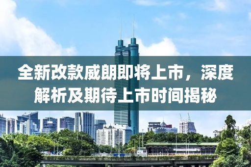 全新改款威朗即將上市，深度解析及期待上市時間揭秘