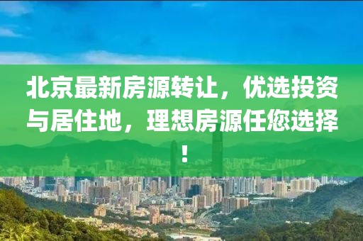 北京最新房源轉(zhuǎn)讓，優(yōu)選投資與居住地，理想房源任您選擇！