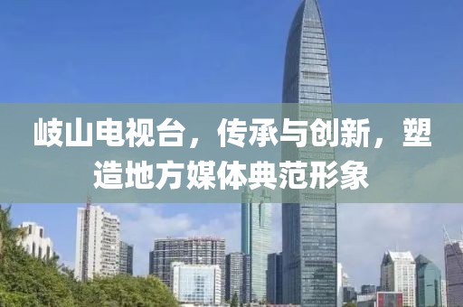 岐山電視臺(tái)，傳承與創(chuàng)新，塑造地方媒體典范形象