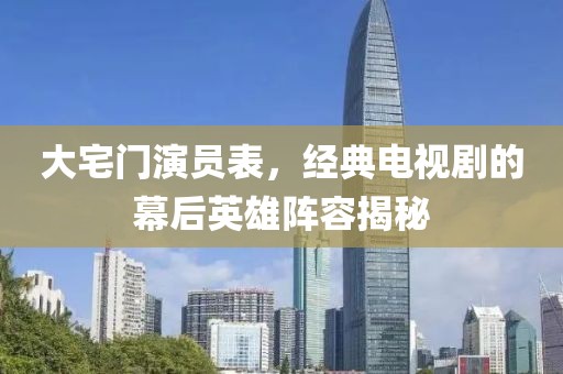 大宅門演員表，經(jīng)典電視劇的幕后英雄陣容揭秘