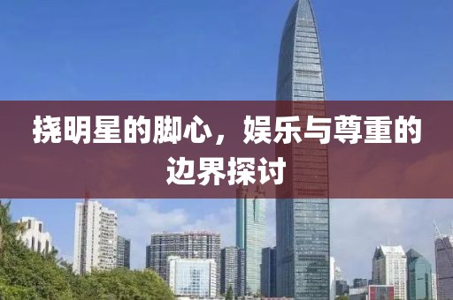 撓明星的腳心，娛樂(lè)與尊重的邊界探討