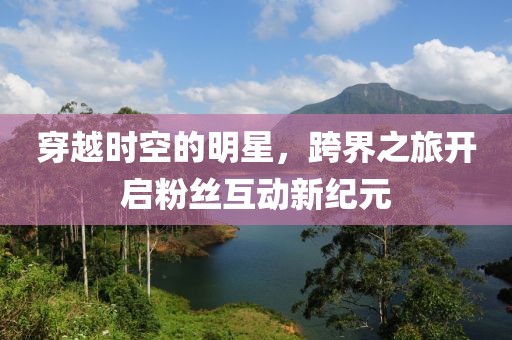 穿越時空的明星，跨界之旅開啟粉絲互動新紀元