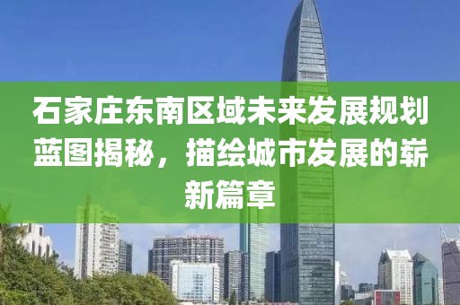 石家莊東南區(qū)域未來(lái)發(fā)展規(guī)劃藍(lán)圖揭秘，描繪城市發(fā)展的嶄新篇章