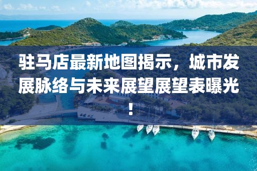 駐馬店最新地圖揭示，城市發(fā)展脈絡(luò)與未來展望展望表曝光！