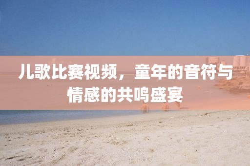 兒歌比賽視頻，童年的音符與情感的共鳴盛宴