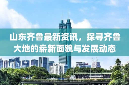 山東齊魯最新資訊，探尋齊魯大地的嶄新面貌與發(fā)展動態(tài)