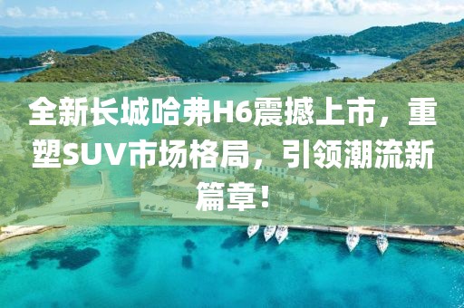 全新長(zhǎng)城哈弗H6震撼上市，重塑SUV市場(chǎng)格局，引領(lǐng)潮流新篇章！