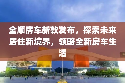 全順房車新款發(fā)布，探索未來居住新境界，領(lǐng)略全新房車生活