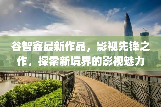 谷智鑫最新作品，影視先鋒之作，探索新境界的影視魅力