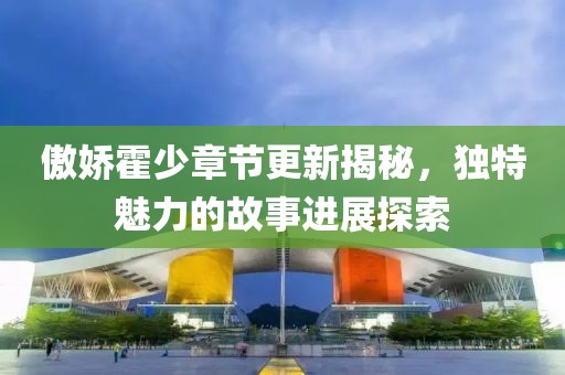 傲嬌霍少章節(jié)更新揭秘，獨(dú)特魅力的故事進(jìn)展探索