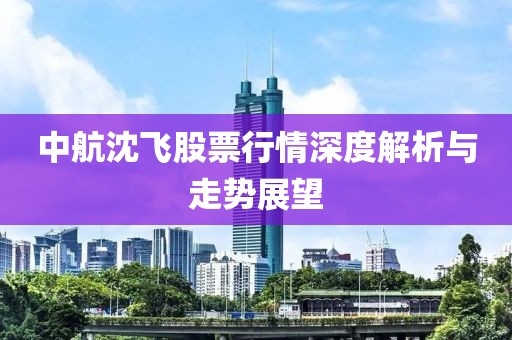 中航沈飛股票行情深度解析與走勢展望
