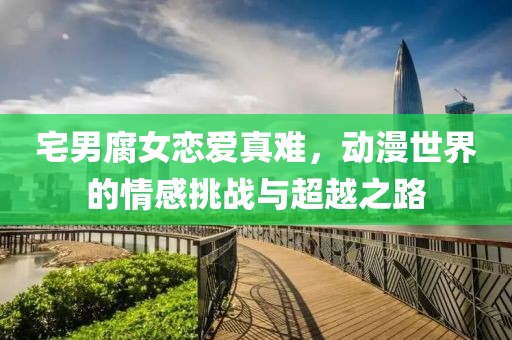 宅男腐女戀愛真難，動漫世界的情感挑戰(zhàn)與超越之路