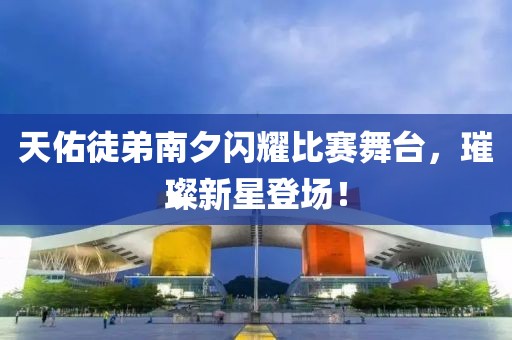 天佑徒弟南夕閃耀比賽舞臺，璀璨新星登場！