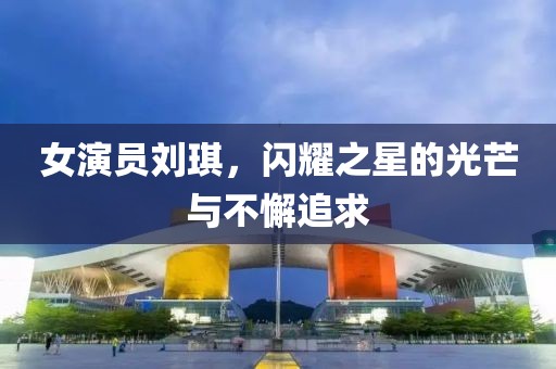 女演員劉琪，閃耀之星的光芒與不懈追求