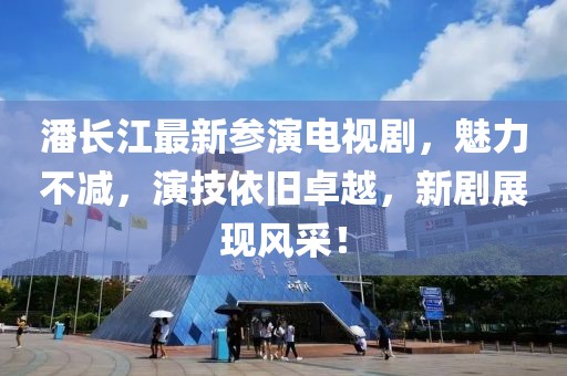 潘長(zhǎng)江最新參演電視劇，魅力不減，演技依舊卓越，新劇展現(xiàn)風(fēng)采！