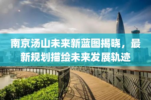 南京湯山未來(lái)新藍(lán)圖揭曉，最新規(guī)劃描繪未來(lái)發(fā)展軌跡