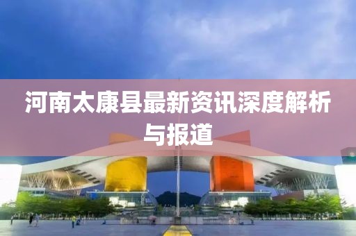 河南太康縣最新資訊深度解析與報道