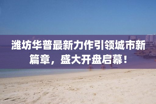 濰坊華普最新力作引領(lǐng)城市新篇章，盛大開(kāi)盤啟幕！