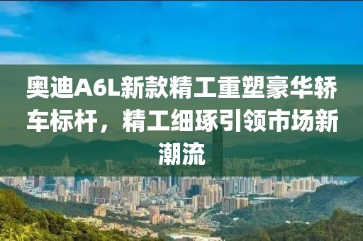 奧迪A6L新款精工重塑豪華轎車標(biāo)桿，精工細(xì)琢引領(lǐng)市場(chǎng)新潮流