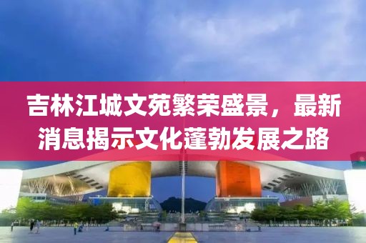 吉林江城文苑繁榮盛景，最新消息揭示文化蓬勃發(fā)展之路
