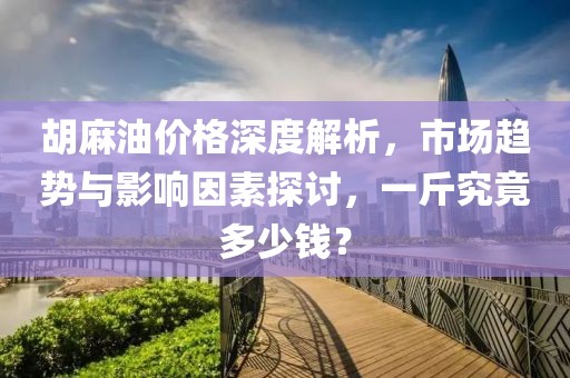 胡麻油價格深度解析，市場趨勢與影響因素探討，一斤究竟多少錢？