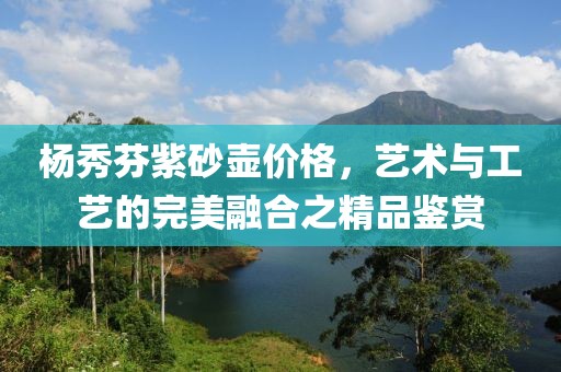 楊秀芬紫砂壺價格，藝術與工藝的完美融合之精品鑒賞