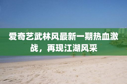 愛奇藝武林風(fēng)最新一期熱血激戰(zhàn)，再現(xiàn)江湖風(fēng)采