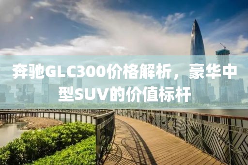 奔馳GLC300價(jià)格解析，豪華中型SUV的價(jià)值標(biāo)桿