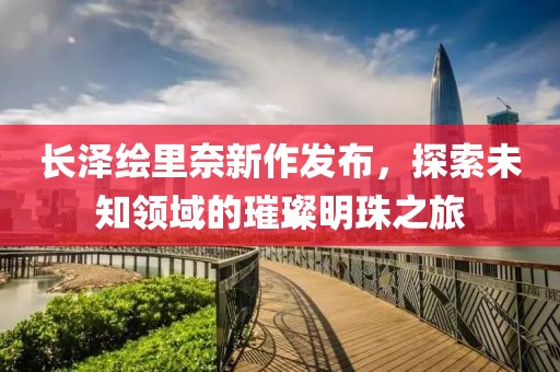 長澤繪里奈新作發(fā)布，探索未知領(lǐng)域的璀璨明珠之旅