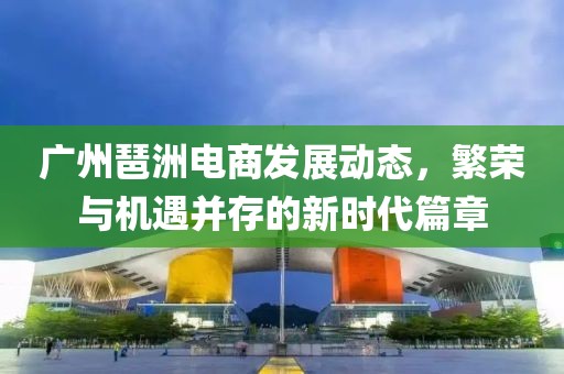 廣州琶洲電商發(fā)展動(dòng)態(tài)，繁榮與機(jī)遇并存的新時(shí)代篇章