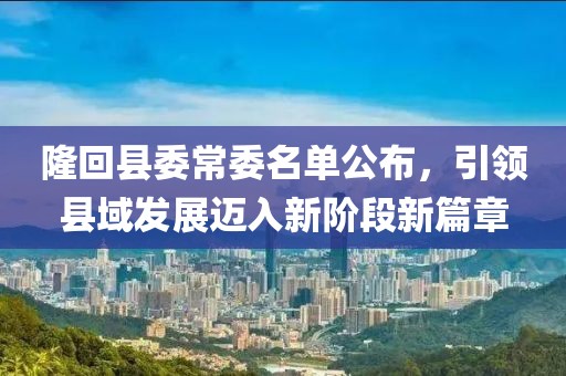 隆回縣委常委名單公布，引領(lǐng)縣域發(fā)展邁入新階段新篇章
