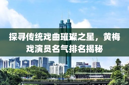 探尋傳統(tǒng)戲曲璀璨之星，黃梅戲演員名氣排名揭秘